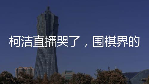 柯潔直播哭了，圍棋界的情感流露與堅韌精神的展現(xiàn)