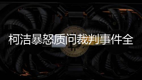 柯潔暴怒質(zhì)問裁判事件全程解讀