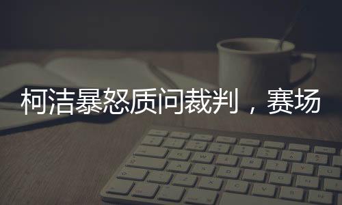 柯潔暴怒質(zhì)問裁判，賽場內(nèi)外的熱議與反思
