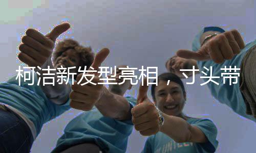 柯潔新發(fā)型亮相，寸頭帶來的獨(dú)特魅力