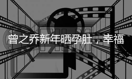 曾之喬新年曬孕肚，幸福的家庭將迎來新成員