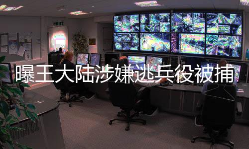 曝王大陸涉嫌逃兵役被捕，相關(guān)部門(mén)介入調(diào)查