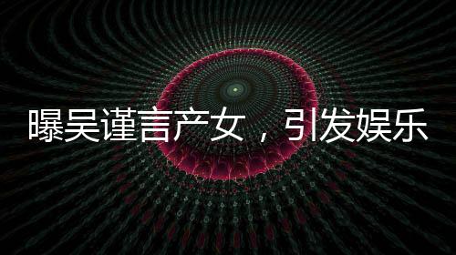 曝吳謹(jǐn)言產(chǎn)女，引發(fā)娛樂圈熱議