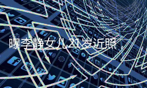 曝李靜女兒21歲近照，青春綻放的時(shí)刻