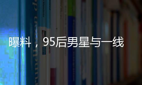 曝料，95后男星與一線女星即將揭曉大瓜！一場(chǎng)矚目的娛樂(lè)圈風(fēng)云即將掀起！
