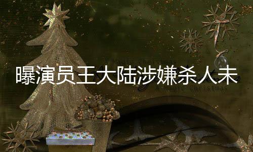 曝演員王大陸涉嫌殺人未遂被抓，引發(fā)社會(huì)廣泛關(guān)注