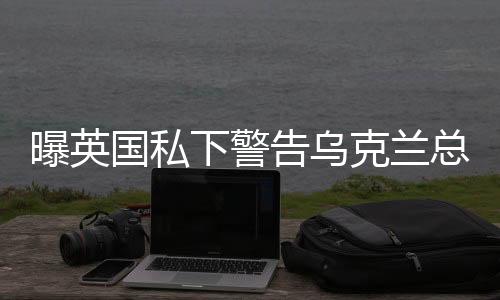曝英國私下警告烏克蘭總統(tǒng)，必須修復(fù)與美關(guān)系