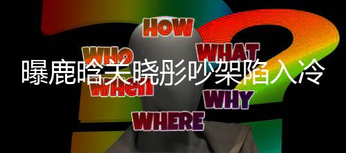 曝鹿晗關(guān)曉彤吵架陷入冷戰(zhàn)，雙方已很久沒(méi)聯(lián)系