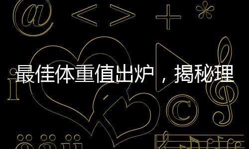 最佳體重值出爐，揭秘理想體重范圍引領健康生活潮流