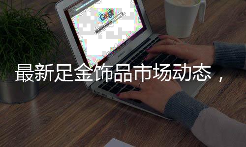 最新足金飾品市場動態(tài)，金價持續(xù)走高，每克892元引人注目