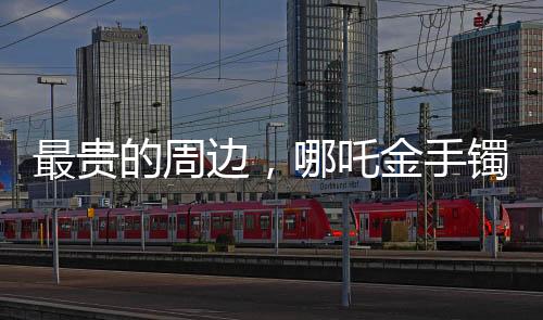最貴的周邊，哪吒金手鐲——豪華周邊市場的矚目之選