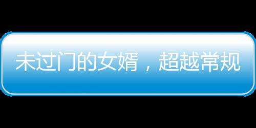 未過(guò)門(mén)的女婿，超越常規(guī)的能干程度