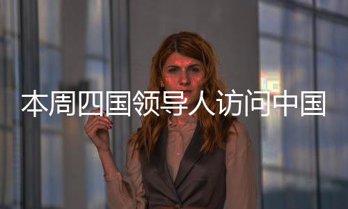 本周四國領(lǐng)導(dǎo)人訪問中國，全球聚焦下的多邊合作新篇章