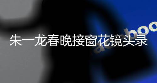 朱一龍春晚接窗花鏡頭錄了20次，幕后故事與精湛表現(xiàn)