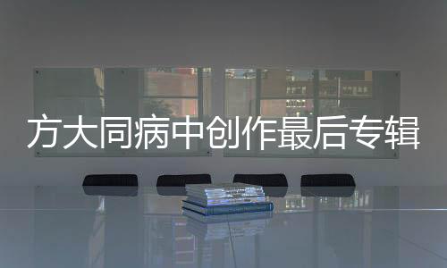 方大同病中創(chuàng)作最后專輯，音樂(lè)之旅迎來(lái)終章？