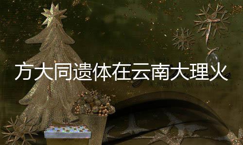 方大同遺體在云南大理火化，各界人士緬懷傳奇人生