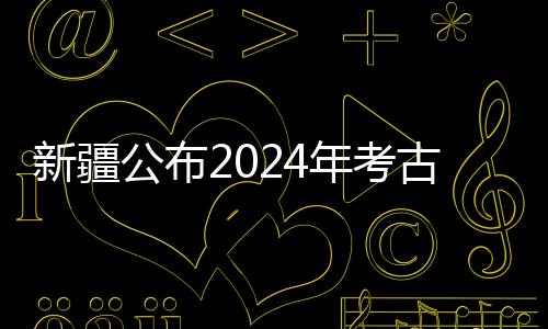 新疆公布2024年考古“成績(jī)單” 新老項(xiàng)目均有新收獲