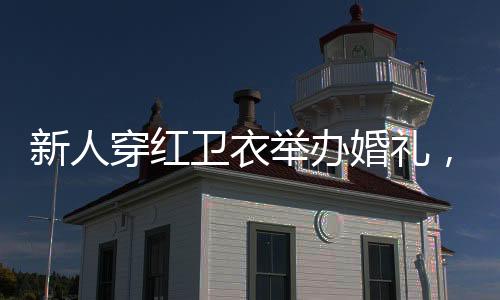 新人穿紅衛(wèi)衣舉辦婚禮，獨(dú)特風(fēng)格演繹浪漫愛情