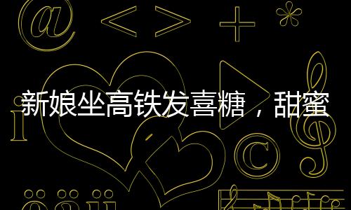 新娘坐高鐵發(fā)喜糖，甜蜜瞬間感染旅途乘客