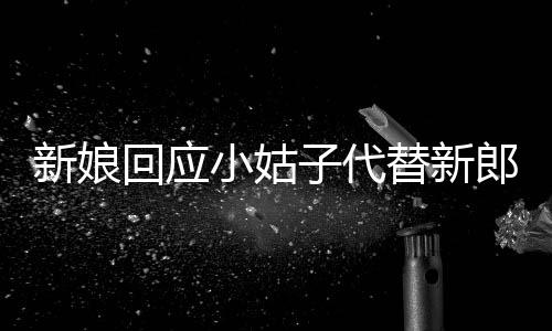 新娘回應(yīng)小姑子代替新郎拜堂，一段跨越傳統(tǒng)的暖心故事