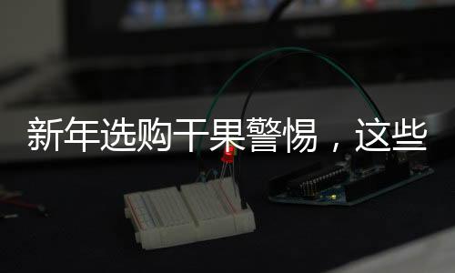新年選購干果警惕，這些不適宜購買的干果大盤點(diǎn)