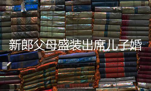 新郎父母盛裝出席兒子婚禮，喜悅與愛的見證