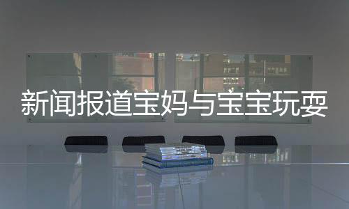 新聞報道寶媽與寶寶玩耍時需注意衛(wèi)生，警惕眼睛感染腳氣