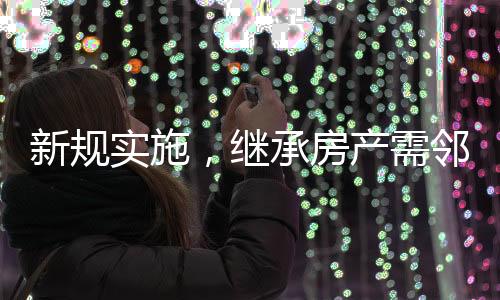 新規(guī)實施，繼承房產(chǎn)需鄰居簽字，社區(qū)和諧與財產(chǎn)傳承的新考量