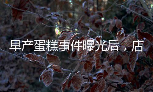 早產(chǎn)蛋糕事件曝光后，店長(zhǎng)迅速回應(yīng)并下架銷毀產(chǎn)品