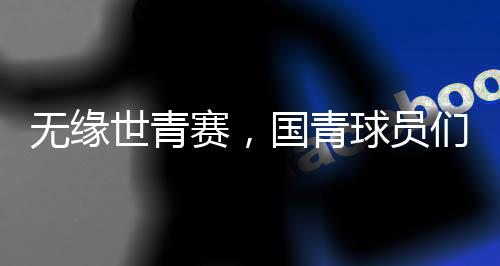 無緣世青賽，國(guó)青球員們賽后集體痛哭，成長(zhǎng)的傷痛與挑戰(zhàn)