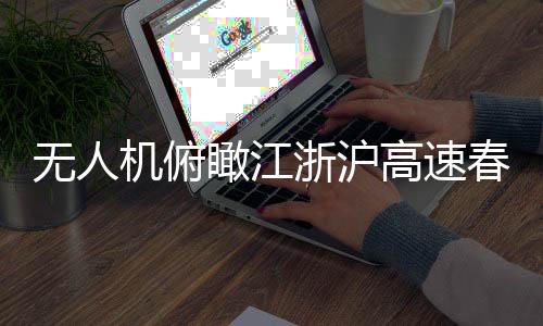 無人機俯瞰江浙滬高速春運現(xiàn)場，一幅壯觀的交通畫卷