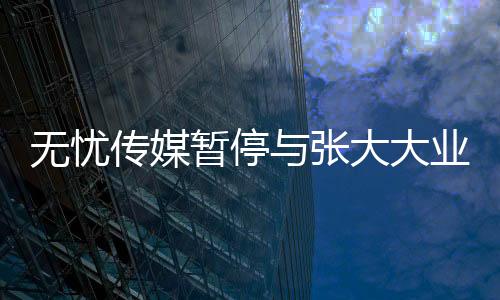 無憂傳媒暫停與張大大業(yè)務(wù)合作的決定及相關(guān)影響分析
