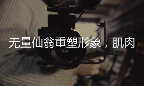 無量仙翁重塑形象，肌肉猛男形象的全新解讀與融合