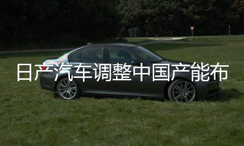 日產(chǎn)汽車調(diào)整中國產(chǎn)能布局，計劃削減五十萬輛產(chǎn)能決策深度解讀