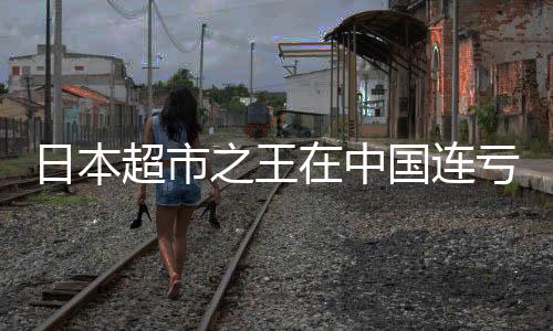 日本超市之王在中國(guó)連虧八年，究竟為何？