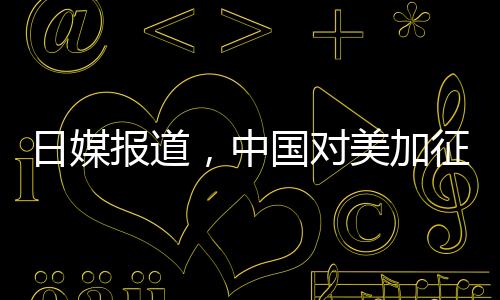 日媒報道，中國對美加征關稅形成精準打擊