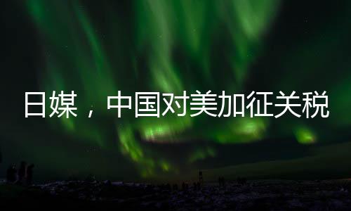 日媒，中國對美加征關(guān)稅形成精準(zhǔn)打擊