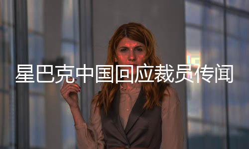 星巴克中國回應裁員傳聞，深入了解背后的真相