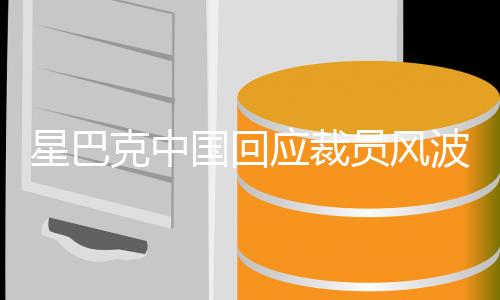 星巴克中國回應(yīng)裁員風(fēng)波，內(nèi)外環(huán)境變化引發(fā)必要調(diào)整