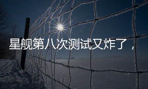 星艦第八次測試又炸了，事故原因深度解析