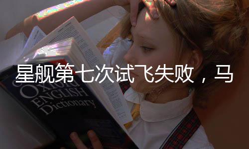 星艦第七次試飛失敗，馬斯克冷靜回應(yīng)