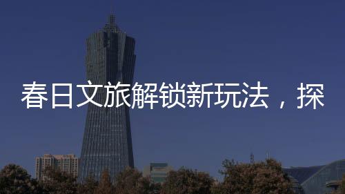 春日文旅解鎖新玩法，探索春天的獨(dú)特魅力與創(chuàng)意體驗(yàn)