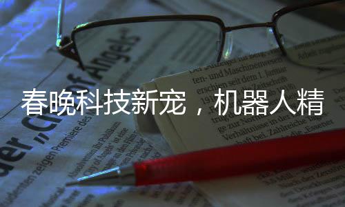 春晚科技新寵，機(jī)器人精準(zhǔn)拋手絹接回技藝驚艷四座