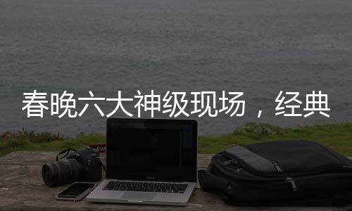 春晚六大神級現(xiàn)場，經(jīng)典回顧與深度解讀