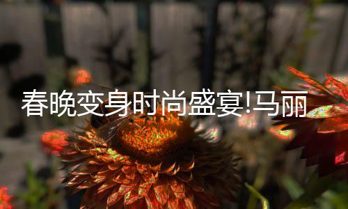 春晚變身時尚盛宴!馬麗同款美翻全網(wǎng)，熱搜不斷!