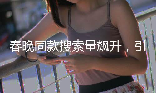 春晚同款搜索量飆升，引領(lǐng)新一輪消費熱潮