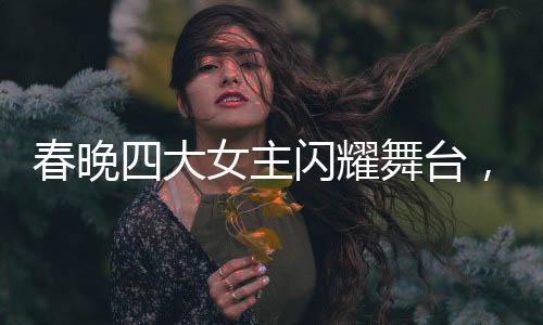 春晚四大女主閃耀舞臺(tái)，時(shí)髦小姨風(fēng)潮引領(lǐng)時(shí)尚新風(fēng)尚