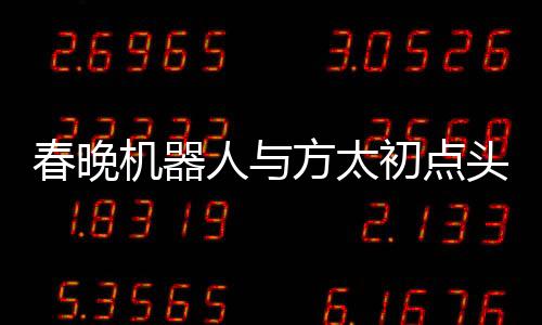 春晚機(jī)器人與方太初點(diǎn)頭，科技與藝術(shù)的融合展現(xiàn)