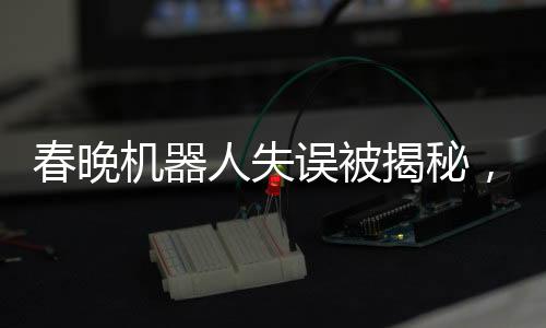 春晚機(jī)器人失誤被揭秘，意外之作的彩蛋驚艷四座