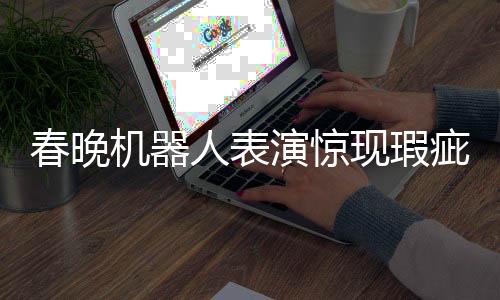 春晚機器人表演驚現(xiàn)瑕疵，下場時步伐不穩(wěn)引發(fā)關(guān)注